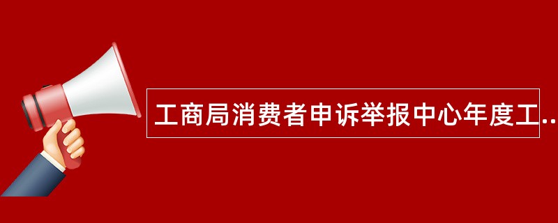 工商局消费者申诉举报中心年度工作总结